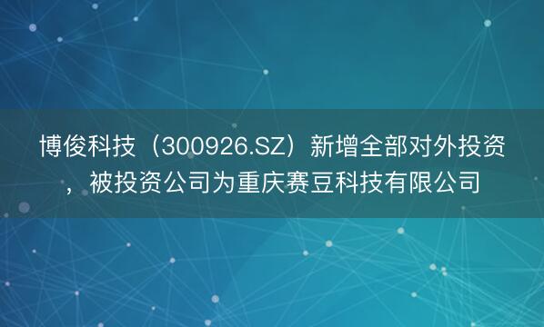 博俊科技（300926.SZ）新增全部对外投资，被投资公司为重庆赛豆科技有限公司