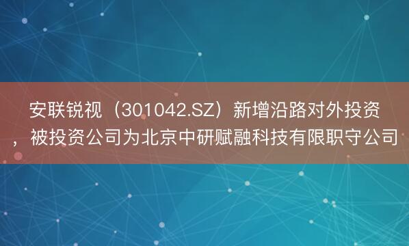 安联锐视(301042.SZ)新增沿路对外投资,被投资公司为北京中研赋融科技有限职守公司