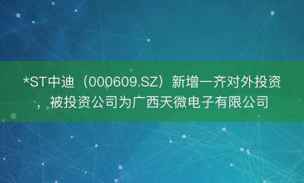 *ST中迪（000609.SZ）新增一齐对外投资，被投资公司为广西天微电子有限公司