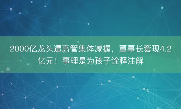 2000亿龙头遭高管集体减握，董事长套现4.2亿元！事理是为孩子诠释注解
