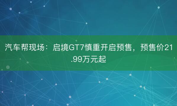 汽车帮现场:启境GT7慎重开启预售,预售价21.99万元起