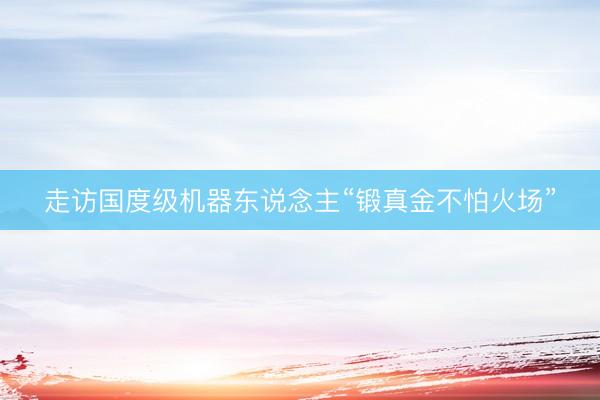 走访国度级机器东说念主“锻真金不怕火场”