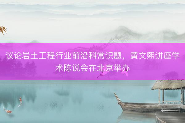 议论岩土工程行业前沿科常识题，黄文熙讲座学术陈说会在北京举办