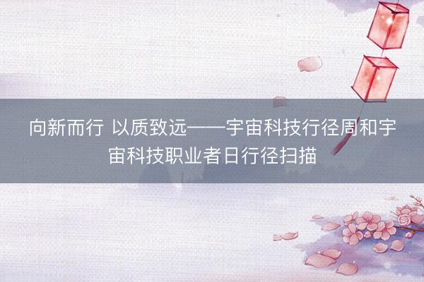 向新而行 以质致远——宇宙科技行径周和宇宙科技职业者日行径扫描