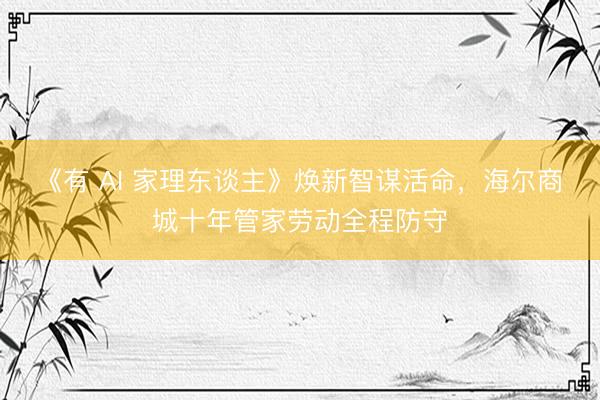 《有 AI 家理东谈主》焕新智谋活命，海尔商城十年管家劳动全程防守
