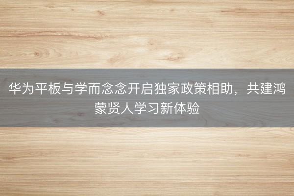 华为平板与学而念念开启独家政策相助，共建鸿蒙贤人学习新体验