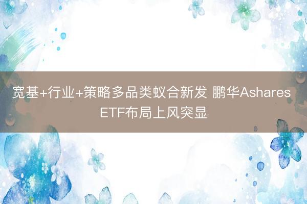 宽基+行业+策略多品类蚁合新发 鹏华Ashares ETF布局上风突显