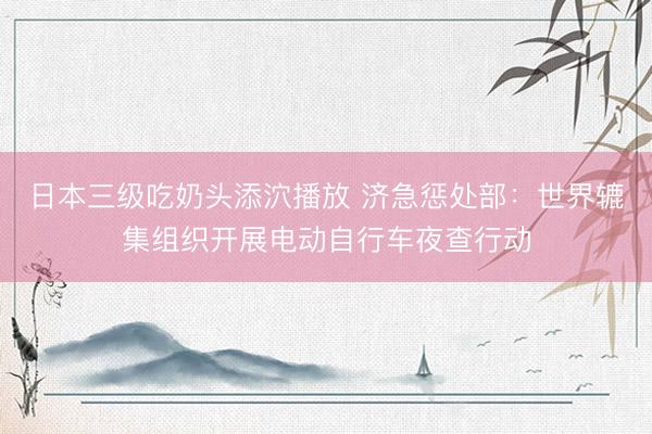 日本三级吃奶头添泬播放 济急惩处部：世界辘集组织开展电动自行车夜查行动