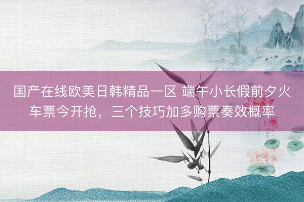 国产在线欧美日韩精品一区 端午小长假前夕火车票今开抢，三个技巧加多购票奏效概率