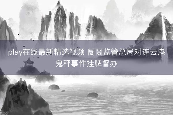 play在线最新精选视频 阛阓监管总局对连云港鬼秤事件挂牌督办