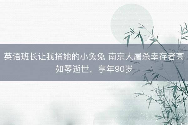 英语班长让我捅她的小兔兔 南京大屠杀幸存者高如琴逝世，享年90岁