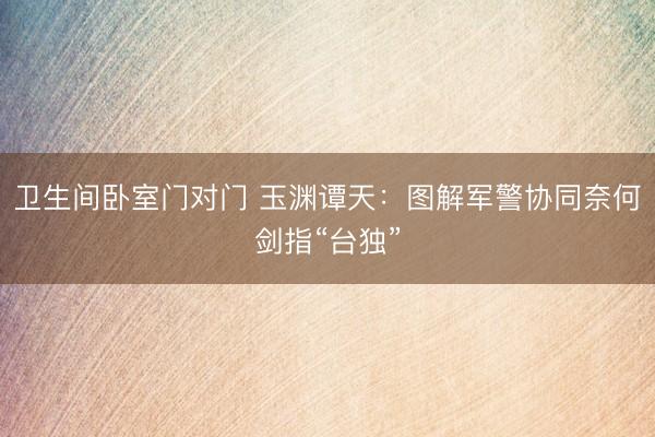 卫生间卧室门对门 玉渊谭天：图解军警协同奈何剑指“台独”