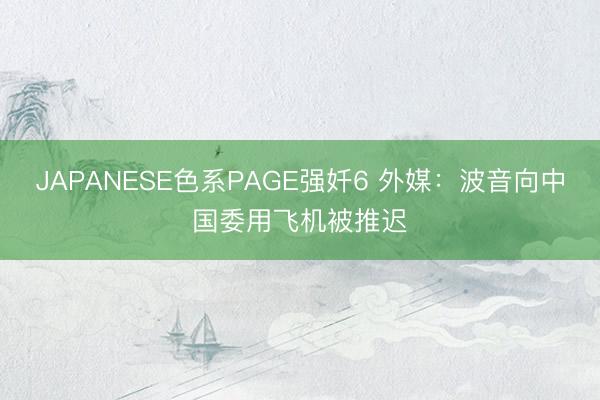 JAPANESE色系PAGE强奷6 外媒：波音向中国委用飞机被推迟