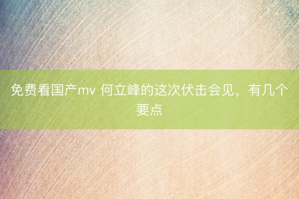免费看国产mv 何立峰的这次伏击会见，有几个要点