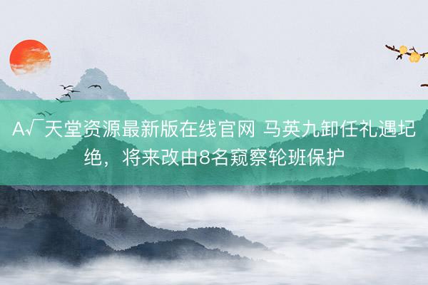 А√天堂资源最新版在线官网 马英九卸任礼遇圮绝，将来改由8名窥察轮班保护
