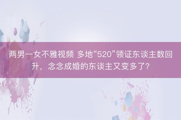 两男一女不雅视频 多地“520”领证东谈主数回升，念念成婚的东谈主又变多了？