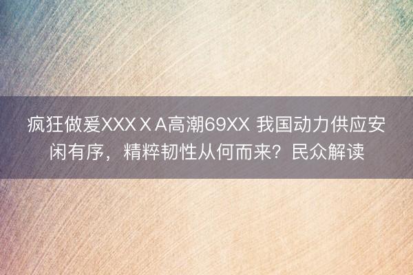 疯狂做爰XXXⅩA高潮69XX 我国动力供应安闲有序，精粹韧性从何而来？民众解读