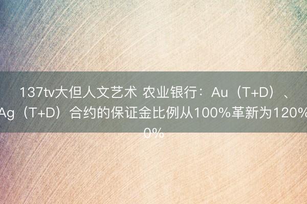 137tv大但人文艺术 农业银行：Au（T+D）、Ag（T+D）合约的保证金比例从100%革新为120%