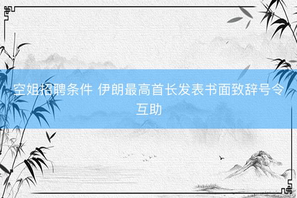 空姐招聘条件 伊朗最高首长发表书面致辞号令互助