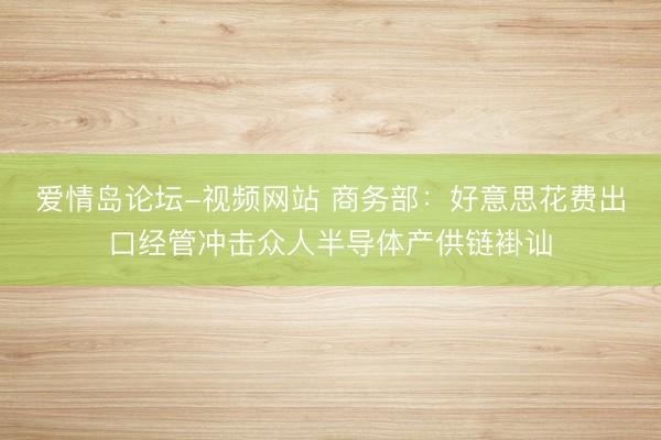 爱情岛论坛-视频网站 商务部：好意思花费出口经管冲击众人半导体产供链褂讪