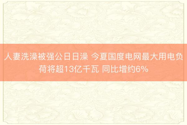 人妻洗澡被强公日日澡 今夏国度电网最大用电负荷将超13亿千瓦 同比增约6%