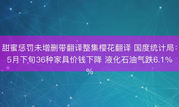 甜蜜惩罚未增删带翻译整集樱花翻译 国度统计局：5月下旬36种家具价钱下降 液化石油气跌6.1%