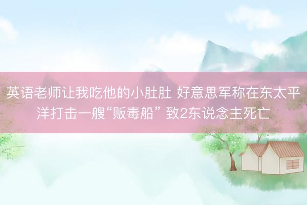英语老师让我吃他的小肚肚 好意思军称在东太平洋打击一艘“贩毒船” 致2东说念主死亡