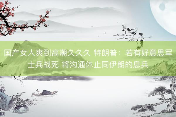 国产女人爽到高潮久久久 特朗普：若有好意思军士兵战死 将沟通休止同伊朗的息兵