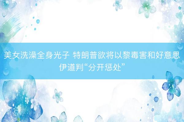 美女洗澡全身光子 特朗普欲将以黎毒害和好意思伊道判“分开惩处”