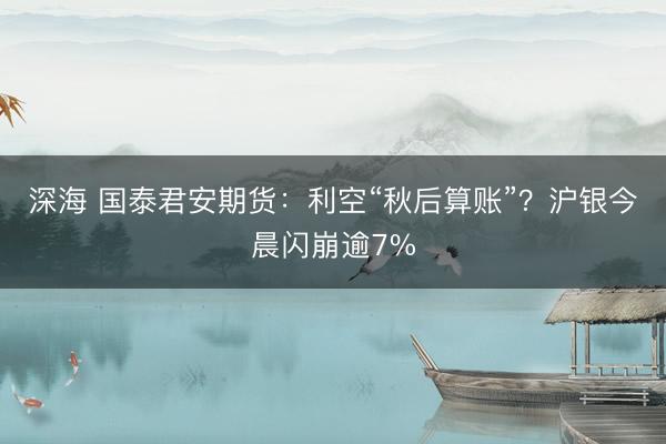 深海 国泰君安期货：利空“秋后算账”？沪银今晨闪崩逾7%