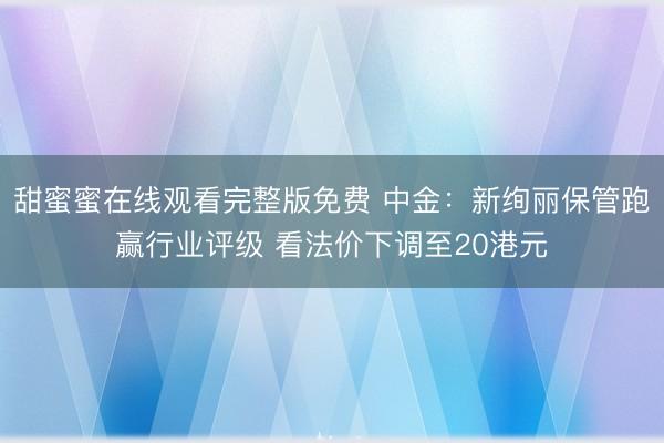 甜蜜蜜在线观看完整版免费 中金：新绚丽保管跑赢行业评级 看法价下调至20港元