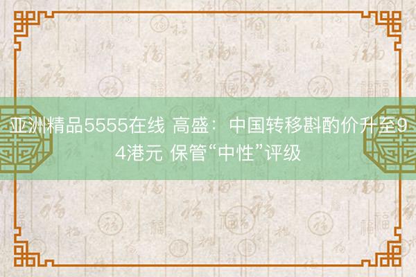 亚洲精品5555在线 高盛：中国转移斟酌价升至94港元 保管“中性”评级