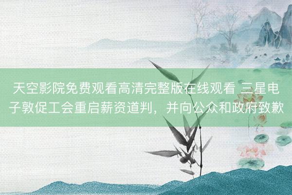 天空影院免费观看高清完整版在线观看 三星电子敦促工会重启薪资道判，并向公众和政府致歉