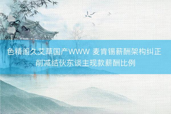 色精阁久艾草国产WWW 麦肯锡薪酬架构纠正 削减结伙东谈主现款薪酬比例