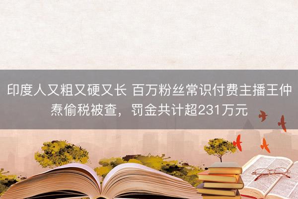 印度人又粗又硬又长 百万粉丝常识付费主播王仲焘偷税被查，罚金共计超231万元