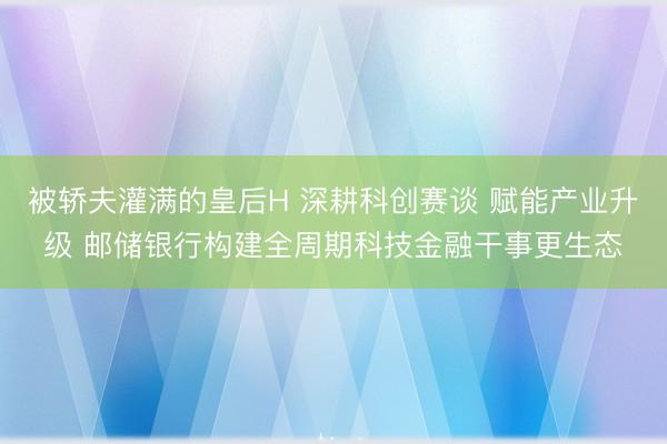 被轿夫灌满的皇后H 深耕科创赛谈 赋能产业升级 邮储银行构建全周期科技金融干事更生态