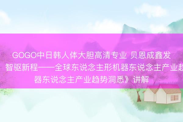GOGO中日韩人体大胆高清专业 贝恩成鑫发布《将来已来,智驱新程——全球东说念主形机器东说念主产业趋势洞悉》讲解