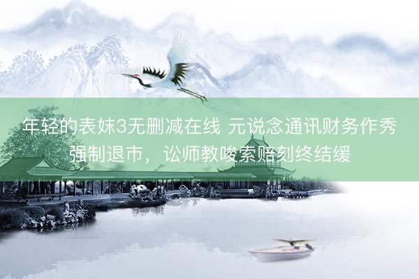年轻的表妺3无删减在线 元说念通讯财务作秀强制退市，讼师教唆索赔刻终结缓