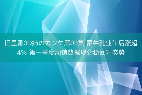 旧里番3D姉のカンケ第03集 蒙牛乳业午后涨超4% 第一季度动销数据现企稳回升态势
