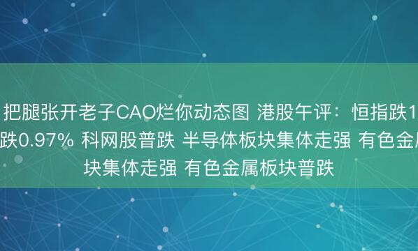 把腿张开老子CAO烂你动态图 港股午评:恒指跌1.23% 科指跌0.97% 科网股普跌 半导体板块集体走强 有色金属板块普跌