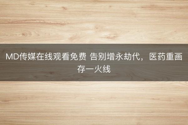 MD传媒在线观看免费 告别增永劫代,医药重画存一火线