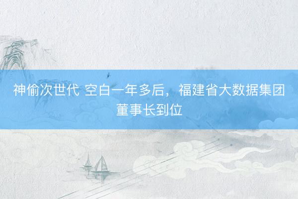 神偷次世代 空白一年多后,福建省大数据集团董事长到位