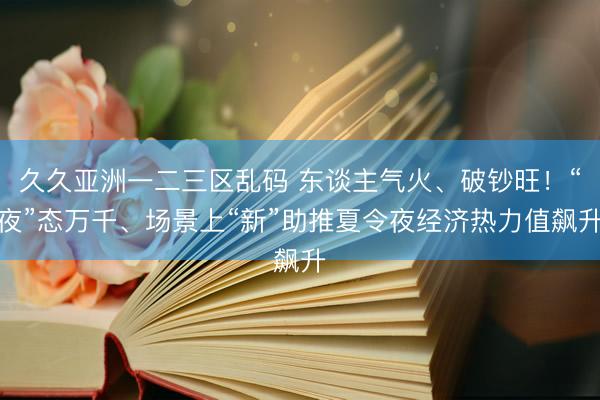 久久亚洲一二三区乱码 东谈主气火、破钞旺!“夜”态万千、场景上“新”助推夏令夜经济热力值飙升