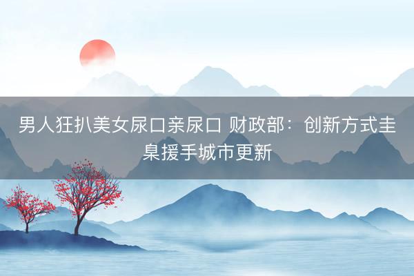 男人狂扒美女尿口亲尿口 财政部：创新方式圭臬援手城市更新