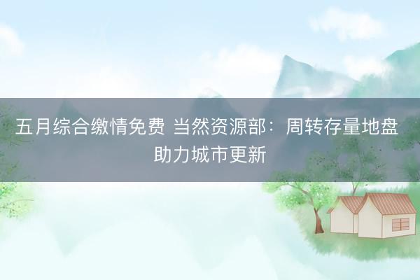 五月综合缴情免费 当然资源部:周转存量地盘 助力城市更新