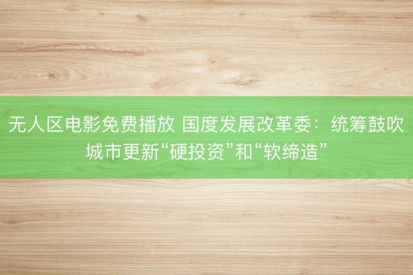 无人区电影免费播放 国度发展改革委：统筹鼓吹城市更新“硬投资”和“软缔造”