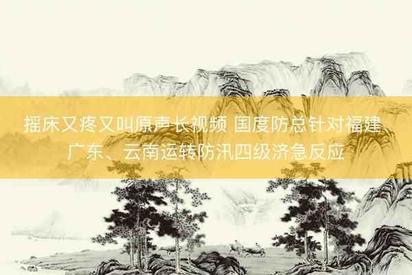 摇床又疼又叫原声长视频 国度防总针对福建、广东、云南运转防汛四级济急反应