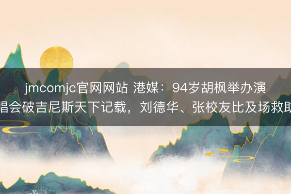 jmcomjc官网网站 港媒:94岁胡枫举办演唱会破吉尼斯天下记载,刘德华、张校友比及场救助