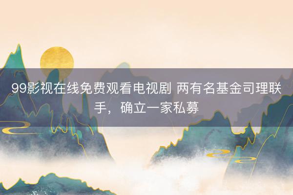 99影视在线免费观看电视剧 两有名基金司理联手，确立一家私募