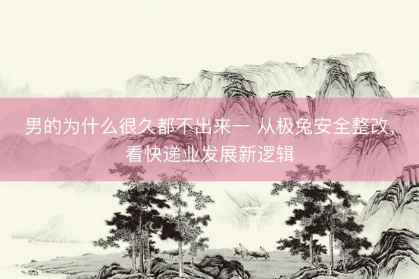 男的为什么很久都不出来一 从极兔安全整改，看快递业发展新逻辑